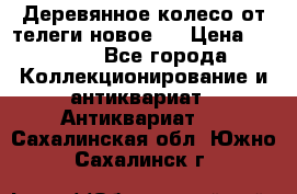 Деревянное колесо от телеги новое . › Цена ­ 4 000 - Все города Коллекционирование и антиквариат » Антиквариат   . Сахалинская обл.,Южно-Сахалинск г.